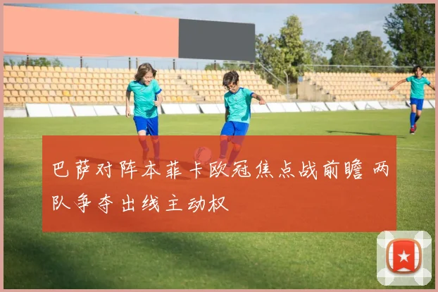 巴萨对阵本菲卡欧冠焦点战前瞻 两队争夺出线主动权