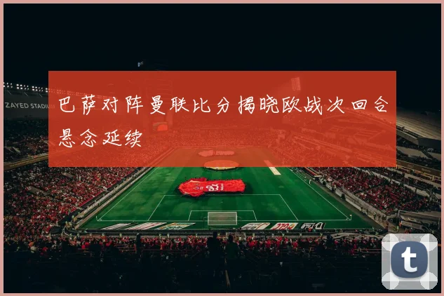 巴萨对阵曼联比分揭晓欧战次回合悬念延续