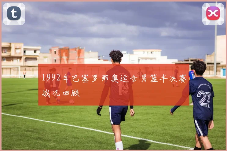 1992年巴塞罗那奥运会男篮半决赛战况回顾