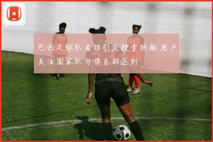 巴西足球队名称引发搜索热潮 用户关注国家队与俱乐部区别