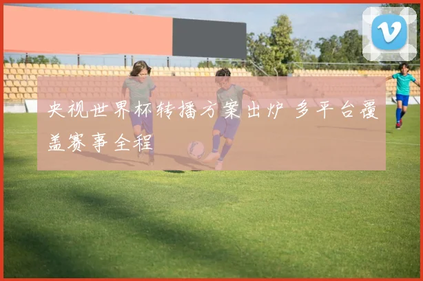 央视世界杯转播方案出炉 多平台覆盖赛事全程